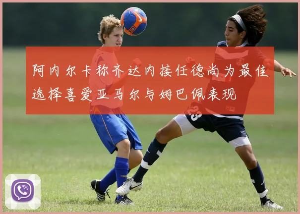 阿内尔卡称齐达内接任德尚为最佳选择喜爱亚马尔与姆巴佩表现