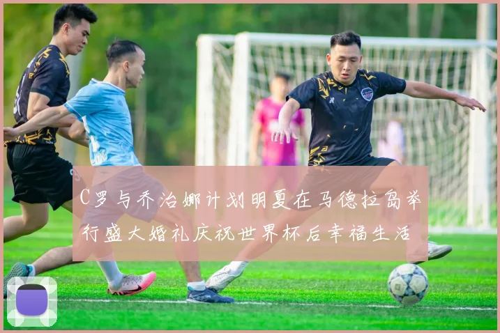 C罗与乔治娜计划明夏在马德拉岛举行盛大婚礼庆祝世界杯后幸福生活