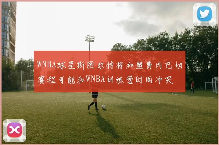 WNBA球星斯图尔特将加盟费内巴切赛程可能和WNBA训练营时间冲突
