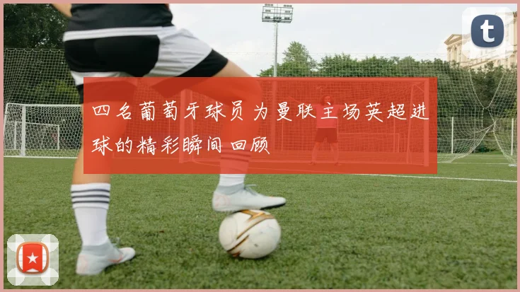 四名葡萄牙球员为曼联主场英超进球的精彩瞬间回顾