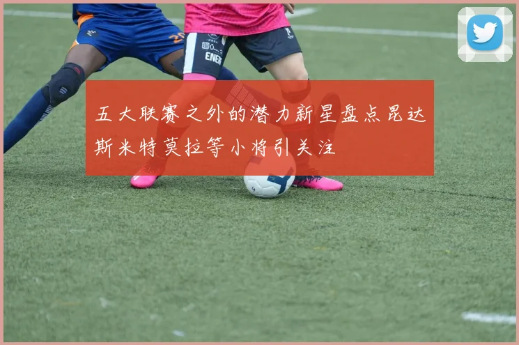 五大联赛之外的潜力新星盘点昆达斯米特莫拉等小将引关注