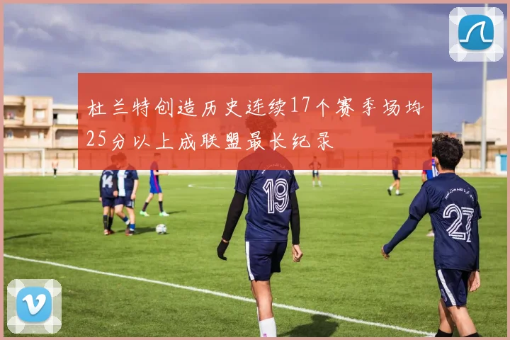 杜兰特创造历史连续17个赛季场均25分以上成联盟最长纪录