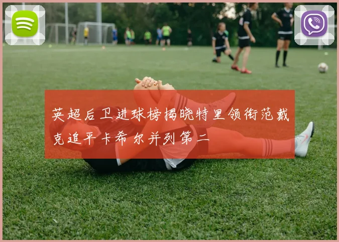 英超后卫进球榜揭晓特里领衔范戴克追平卡希尔并列第二