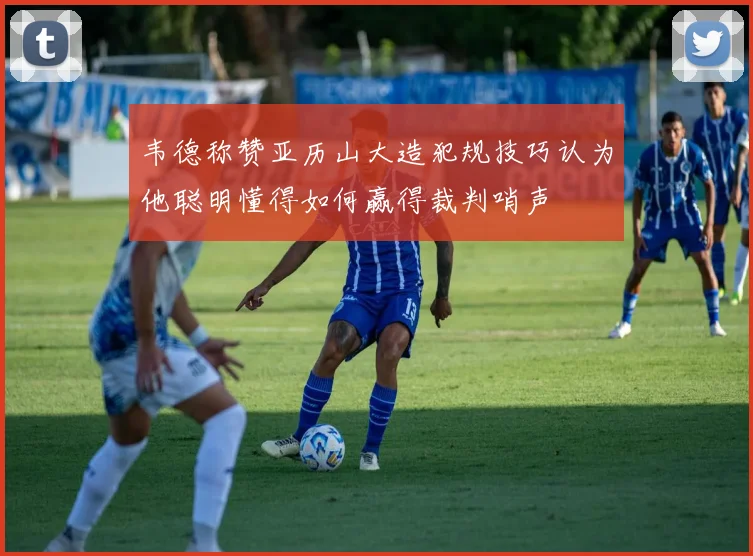 韦德称赞亚历山大造犯规技巧认为他聪明懂得如何赢得裁判哨声