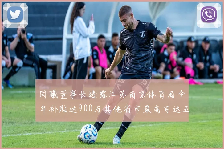同曦董事长透露江苏南京体育局今年补贴达900万其他省市最高可达五千万