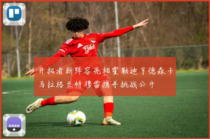 开拓者新阵容亮相霍勒迪亨德森卡马拉格兰特穆雷携手挑战公牛