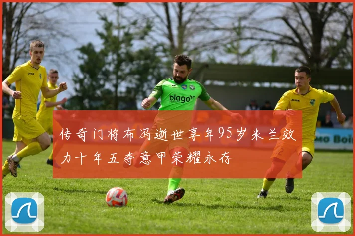 传奇门将布冯逝世享年95岁米兰效力十年五夺意甲荣耀永存