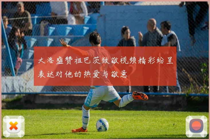 大洛盛赞祖巴茨致敬视频精彩纷呈表达对他的热爱与敬意