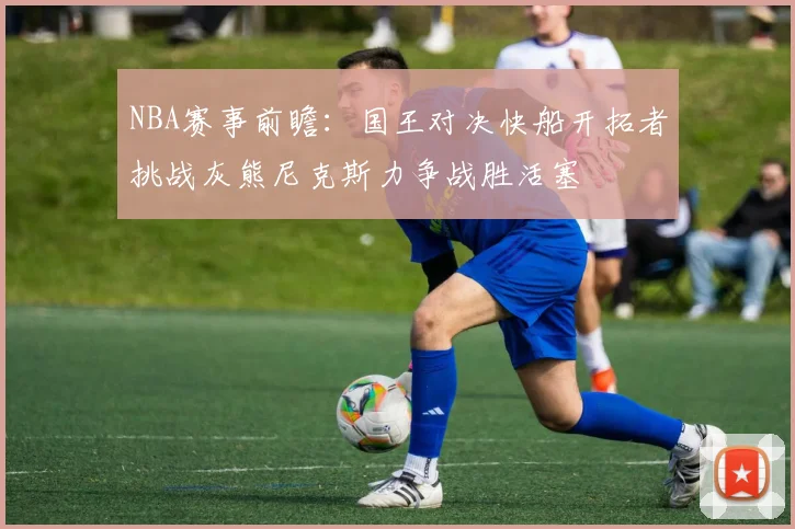 NBA赛事前瞻：国王对决快船开拓者挑战灰熊尼克斯力争战胜活塞