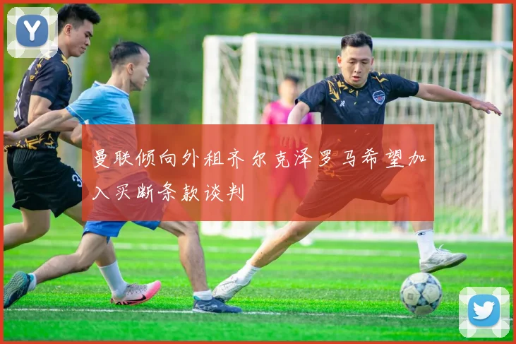 曼联倾向外租齐尔克泽罗马希望加入买断条款谈判
