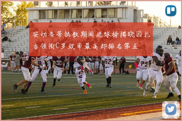 安切洛蒂执教期间进球榜揭晓因扎吉领衔C罗效率最高却排名第五