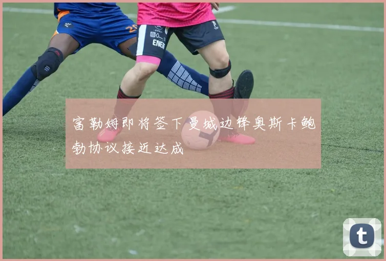 富勒姆即将签下曼城边锋奥斯卡鲍勃协议接近达成