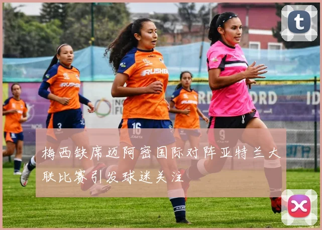 梅西缺席迈阿密国际对阵亚特兰大联比赛引发球迷关注
