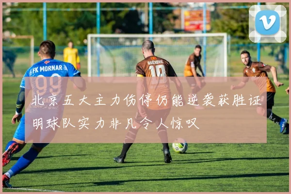 北京五大主力伤停仍能逆袭获胜证明球队实力非凡令人惊叹