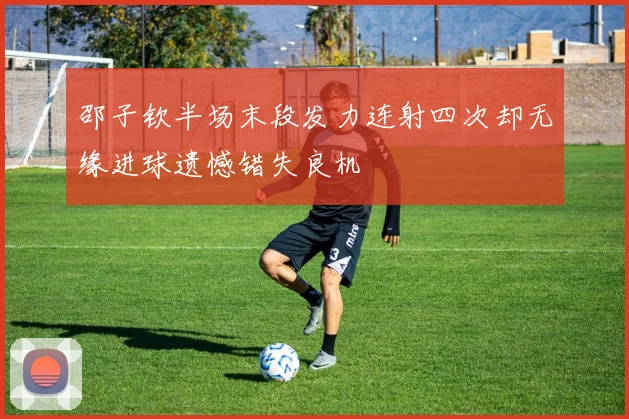邵子钦半场末段发力连射四次却无缘进球遗憾错失良机