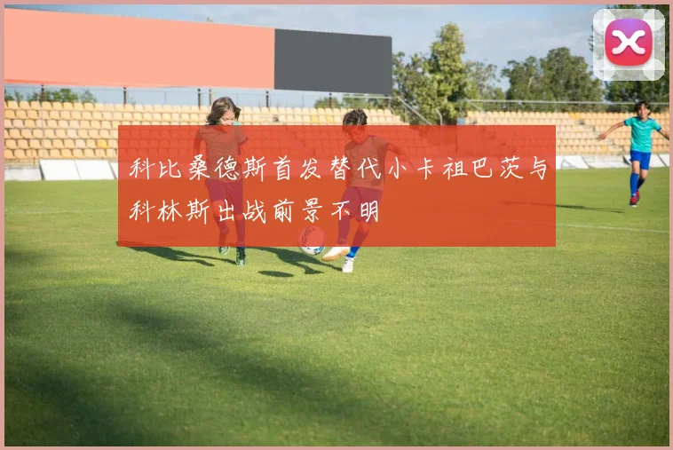 科比桑德斯首发替代小卡祖巴茨与科林斯出战前景不明