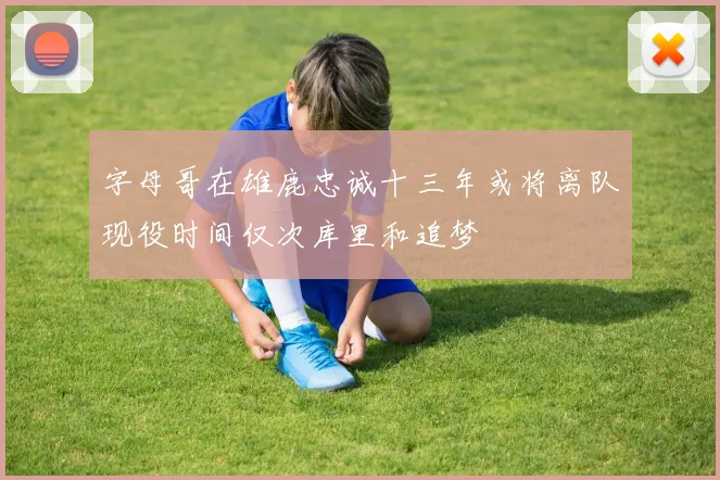 字母哥在雄鹿忠诚十三年或将离队现役时间仅次库里和追梦