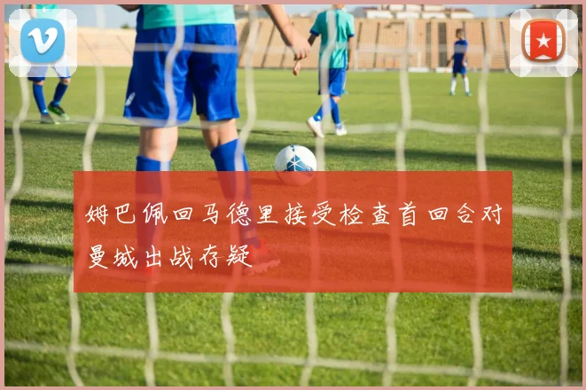 姆巴佩回马德里接受检查首回合对曼城出战存疑