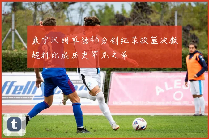 康宁汉姆单场46分创纪录投篮次数超科比成历史罕见之举
