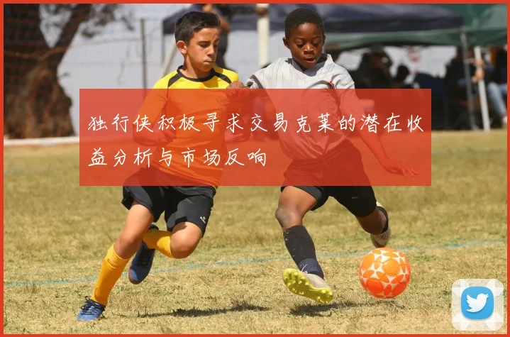 独行侠积极寻求交易克莱的潜在收益分析与市场反响