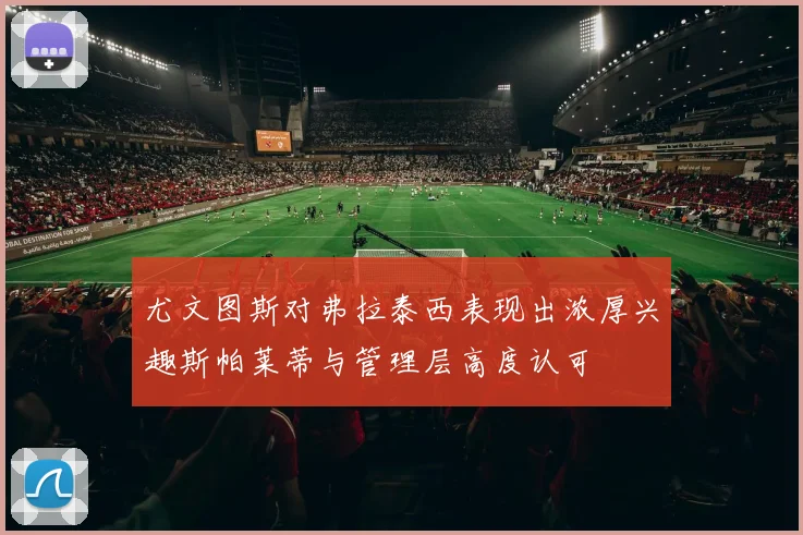 尤文图斯对弗拉泰西表现出浓厚兴趣斯帕莱蒂与管理层高度认可