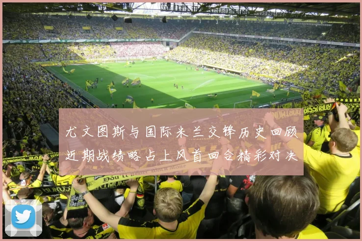 尤文图斯与国际米兰交锋历史回顾近期战绩略占上风首回合精彩对决回顾