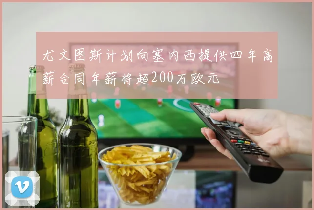 尤文图斯计划向塞内西提供四年高薪合同年薪将超200万欧元