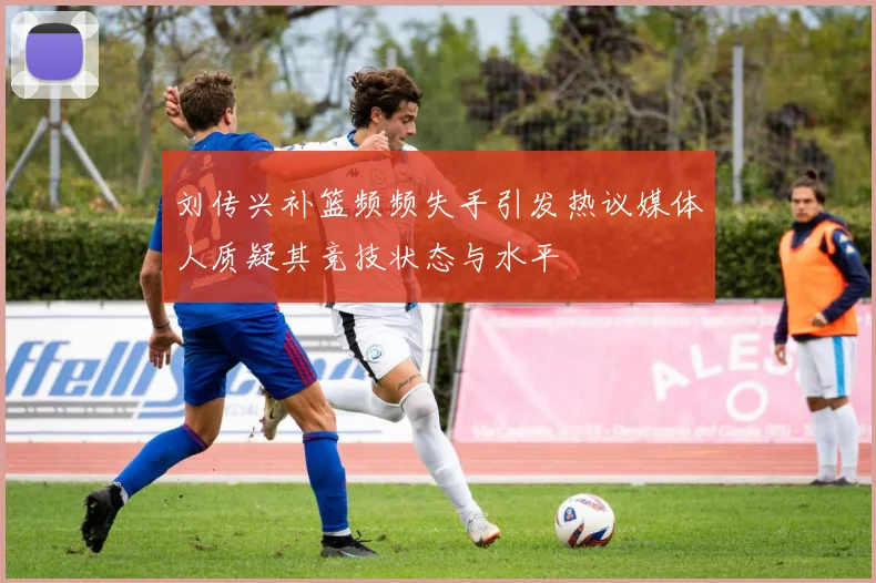 刘传兴补篮频频失手引发热议媒体人质疑其竞技状态与水平