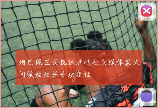 姆巴佩正式抵达沙特社交媒体发文问候粉丝并手动定位