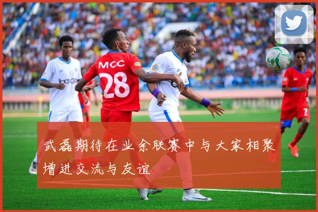 武磊期待在业余联赛中与大家相聚增进交流与友谊