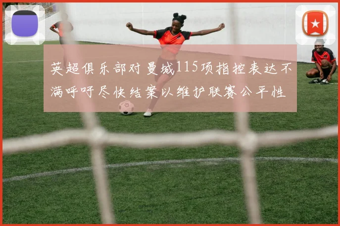 英超俱乐部对曼城115项指控表达不满呼吁尽快结案以维护联赛公平性