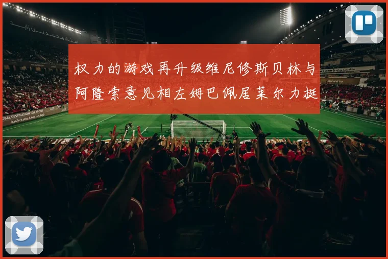 权力的游戏再升级维尼修斯贝林与阿隆索意见相左姆巴佩居莱尔力挺新势力