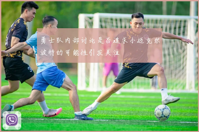 勇士队内部讨论是否追求小迈克尔波特的可能性引发关注