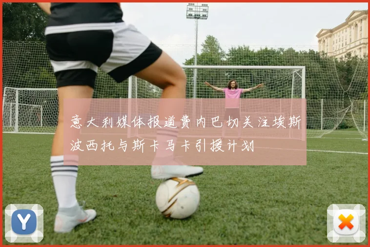 意大利媒体报道费内巴切关注埃斯波西托与斯卡马卡引援计划