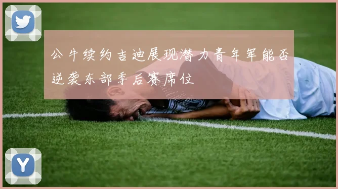 公牛续约吉迪展现潜力青年军能否逆袭东部季后赛席位