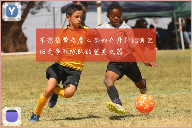 韦德盛赞老詹心态如乔丹科比库里仍是争冠球队的重要武器