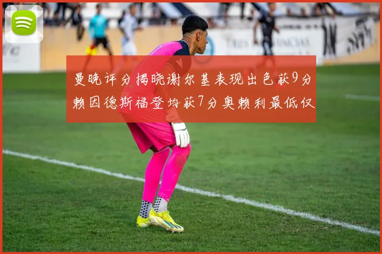 曼晚评分揭晓谢尔基表现出色获9分赖因德斯福登均获7分奥赖利最低仅5分