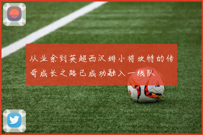 从业余到英超西汉姆小将坎特的传奇成长之路已成功融入一线队